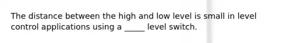 The distance between the high and low level is small in level control applications using a _____ level switch.