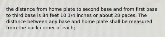 the distance from home plate to second base and from first base to third base is 84 feet 10 1/4 inches or about 28 paces. The distance between any base and home plate shall be measured from the back corner of each;