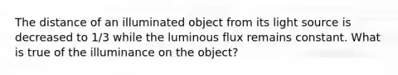 The distance of an illuminated object from its light source is decreased to 1/3 while the luminous flux remains constant. What is true of the illuminance on the object?