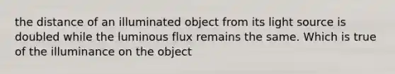 the distance of an illuminated object from its light source is doubled while the luminous flux remains the same. Which is true of the illuminance on the object