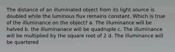 The distance of an illuminated object from its light source is doubled while the luminous flux remains constant. Which is true of the illuminance on the object? a. The illuminance will be halved b. the illuminanace will be quadruple c. The illuminance will be multiplied by the square root of 2 d. The illuminance will be quartered