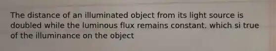 The distance of an illuminated object from its light source is doubled while the luminous flux remains constant. which si true of the illuminance on the object