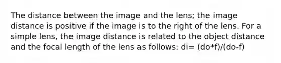 The distance between the image and the lens; the image distance is positive if the image is to the right of the lens. For a simple lens, the image distance is related to the object distance and the focal length of the lens as follows: di= (do*f)/(do-f)