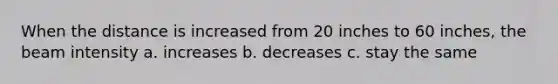 When the distance is increased from 20 inches to 60 inches, the beam intensity a. increases b. decreases c. stay the same