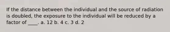 If the distance between the individual and the source of radiation is doubled, the exposure to the individual will be reduced by a factor of ____. a. 12 b. 4 c. 3 d. 2