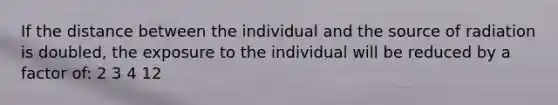 If the distance between the individual and the source of radiation is doubled, the exposure to the individual will be reduced by a factor of: 2 3 4 12