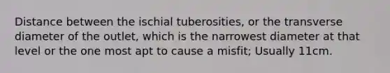 Distance between the ischial tuberosities, or the transverse diameter of the outlet, which is the narrowest diameter at that level or the one most apt to cause a misfit; Usually 11cm.