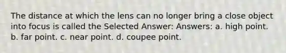 The distance at which the lens can no longer bring a close object into focus is called the Selected Answer: Answers: a. high point. b. far point. c. near point. d. coupee point.