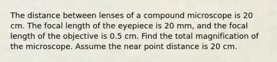 The distance between lenses of a compound microscope is 20 cm. The focal length of the eyepiece is 20 mm, and the focal length of the objective is 0.5 cm. Find the total magnification of the microscope. Assume the near point distance is 20 cm.