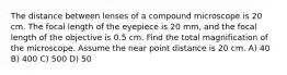 The distance between lenses of a compound microscope is 20 cm. The focal length of the eyepiece is 20 mm, and the focal length of the objective is 0.5 cm. Find the total magnification of the microscope. Assume the near point distance is 20 cm. A) 40 B) 400 C) 500 D) 50