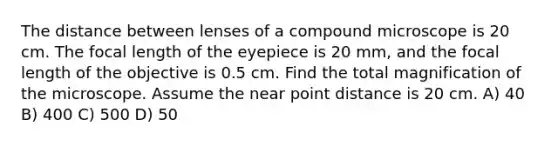 The distance between lenses of a compound microscope is 20 cm. The focal length of the eyepiece is 20 mm, and the focal length of the objective is 0.5 cm. Find the total magnification of the microscope. Assume the near point distance is 20 cm. A) 40 B) 400 C) 500 D) 50