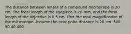 The distance between lenses of a compound microscope is 20 cm. The focal length of the eyepiece is 20 mm, and the focal length of the objective is 0.5 cm. Find the total magnification of the microscope. Assume the near point distance is 20 cm. 500 50 40 400