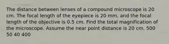 The distance between lenses of a compound microscope is 20 cm. The focal length of the eyepiece is 20 mm, and the focal length of the objective is 0.5 cm. Find the total magnification of the microscope. Assume the near point distance is 20 cm. 500 50 40 400