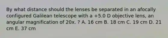 By what distance should the lenses be separated in an afocally configured Galilean telescope with a +5.0 D objective lens, an angular magnification of 20x. ? A. 16 cm B. 18 cm C. 19 cm D. 21 cm E. 37 cm