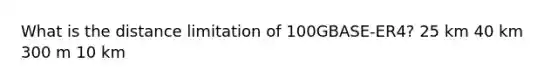 What is the distance limitation of 100GBASE-ER4? 25 km 40 km 300 m 10 km