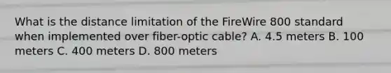 What is the distance limitation of the FireWire 800 standard when implemented over fiber-optic cable? A. 4.5 meters B. 100 meters C. 400 meters D. 800 meters