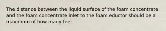 The distance between the liquid surface of the foam concentrate and the foam concentrate inlet to the foam eductor should be a maximum of how many feet