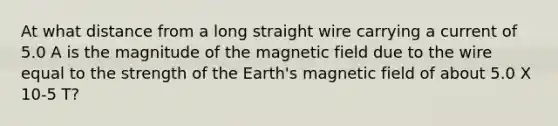 At what distance from a long straight wire carrying a current of 5.0 A is the magnitude of the magnetic field due to the wire equal to the strength of the Earth's magnetic field of about 5.0 X 10-5 T?