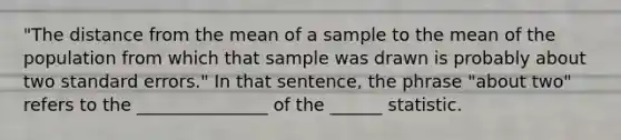 "The distance from the mean of a sample to the mean of the population from which that sample was drawn is probably about two standard errors." In that sentence, the phrase "about two" refers to the _______________ of the ______ statistic.