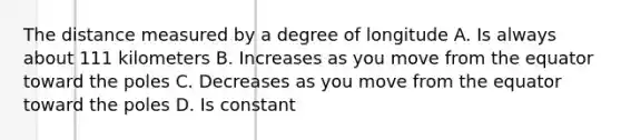 The distance measured by a degree of longitude A. Is always about 111 kilometers B. Increases as you move from the equator toward the poles C. Decreases as you move from the equator toward the poles D. Is constant