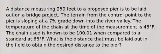 A distance measuring 250 feet to a proposed pier is to be laid out on a bridge project. The terrain from the control point to the pier is sloping at a 7% grade down into the river valley. The temperature of the chain at the time of the measurement is 45°F. The chain used is known to be 100.01 when compared to a standard at 68°F. What is the distance that must be laid out in the field to obtain the desired distance to the pier?