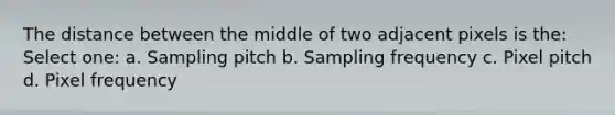 The distance between the middle of two adjacent pixels is the: Select one: a. Sampling pitch b. Sampling frequency c. Pixel pitch d. Pixel frequency