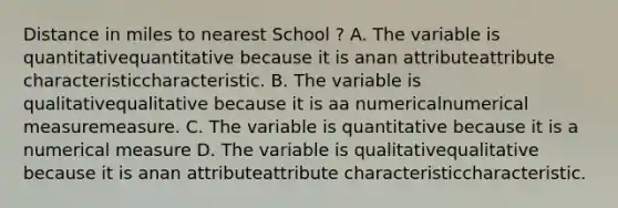 Distance in miles to nearest School ? A. The variable is quantitativequantitative because it is anan attributeattribute characteristiccharacteristic. B. The variable is qualitativequalitative because it is aa numericalnumerical measuremeasure. C. The variable is quantitative because it is a numerical measure D. The variable is qualitativequalitative because it is anan attributeattribute characteristiccharacteristic.