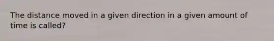 The distance moved in a given direction in a given amount of time is called?