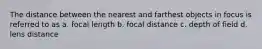 The distance between the nearest and farthest objects in focus is referred to as a. focal length b. focal distance c. depth of field d. lens distance