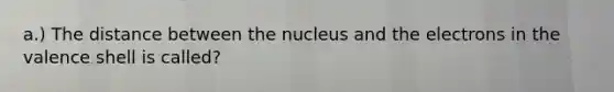 a.) The distance between the nucleus and the electrons in the valence shell is called?