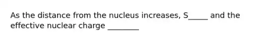 As the distance from the nucleus increases, S_____ and the effective nuclear charge ________