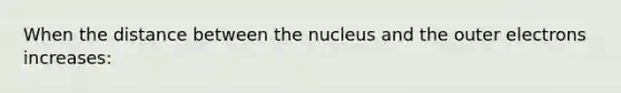 When the distance between the nucleus and the outer electrons increases: