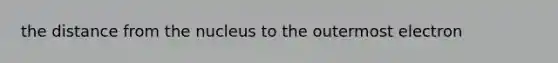 the distance from the nucleus to the outermost electron