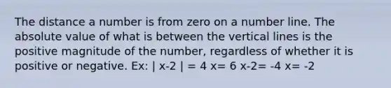 The distance a number is from zero on a number line. The absolute value of what is between the vertical lines is the positive magnitude of the number, regardless of whether it is positive or negative. Ex: | x-2 | = 4 x= 6 x-2= -4 x= -2