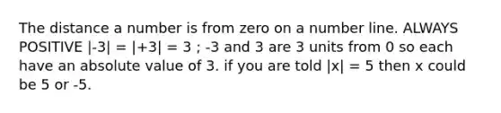 The distance a number is from zero on a number line. ALWAYS POSITIVE |-3| = |+3| = 3 ; -3 and 3 are 3 units from 0 so each have an absolute value of 3. if you are told |x| = 5 then x could be 5 or -5.