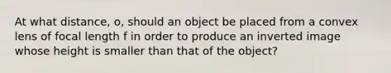 At what distance, o, should an object be placed from a convex lens of focal length f in order to produce an inverted image whose height is smaller than that of the object?