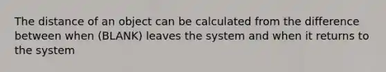 The distance of an object can be calculated from the difference between when (BLANK) leaves the system and when it returns to the system