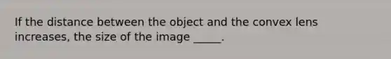 If the distance between the object and the convex lens increases, the size of the image _____.