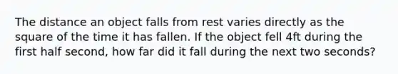 The distance an object falls from rest varies directly as the square of the time it has fallen. If the object fell 4ft during the first half second, how far did it fall during the next two seconds?