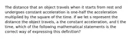 The distance that an object travels when it starts from rest and undergoes constant acceleration is one-half the acceleration multiplied by the square of the time. If we let s represent the distance the object travels, a the constant acceleration, and t the time, which of the following mathematical statements is the correct way of expressing this definition?