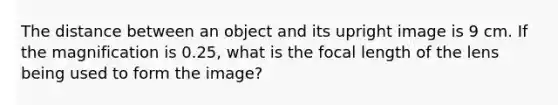 The distance between an object and its upright image is 9 cm. If the magnification is 0.25, what is the focal length of the lens being used to form the image?