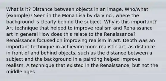 What is it? Distance between objects in an image. Who/what (example)? Seen in the Mona Lisa by da Vinci, where the background is clearly behind the subject. Why is this important? Art technique that helped to improve realism and Renaissance art in general How does this relate to the Renaissance? Renaissance focused on improving realism in art. Depth was an important technique in achieving more realistic art, as distance in front of and behind objects, such as the distance between a subject and the background in a painting helped improve realism. A technique that existed in the Renaissance, but not the middle ages