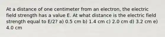 At a distance of one centimeter from an electron, the electric field strength has a value E. At what distance is the electric field strength equal to E/2? a) 0.5 cm b) 1.4 cm c) 2.0 cm d) 3.2 cm e) 4.0 cm