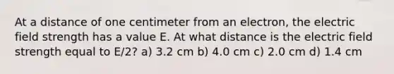 At a distance of one centimeter from an electron, the electric field strength has a value E. At what distance is the electric field strength equal to E/2? a) 3.2 cm b) 4.0 cm c) 2.0 cm d) 1.4 cm