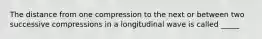 The distance from one compression to the next or between two successive compressions in a longitudinal wave is called _____