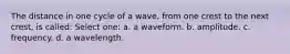 The distance in one cycle of a wave, from one crest to the next crest, is called: Select one: a. a waveform. b. amplitude. c. frequency. d. a wavelength.