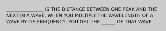 ________________ IS THE DISTANCE BETWEEN ONE PEAK AND THE NEXT IN A WAVE, WHEN YOU MULTIPLY THE WAVELENGTH OF A WAVE BY ITS FREQUENCY, YOU GET THE ______ OF THAT WAVE