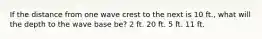 If the distance from one wave crest to the next is 10 ft., what will the depth to the wave base be? 2 ft. 20 ft. 5 ft. 11 ft.