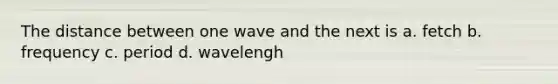 The distance between one wave and the next is a. fetch b. frequency c. period d. wavelengh