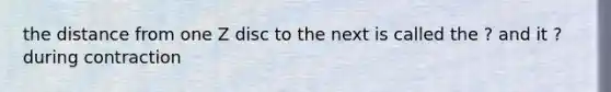 the distance from one Z disc to the next is called the ? and it ? during contraction